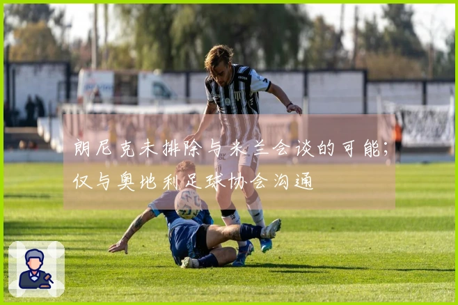 朗尼克未排除与米兰会谈的可能；仅与奥地利足球协会沟通