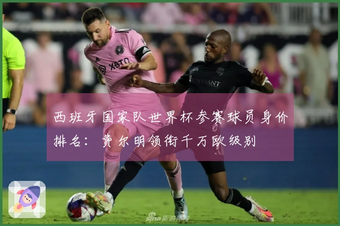 西班牙国家队世界杯参赛球员身价排名：费尔明领衔千万欧级别