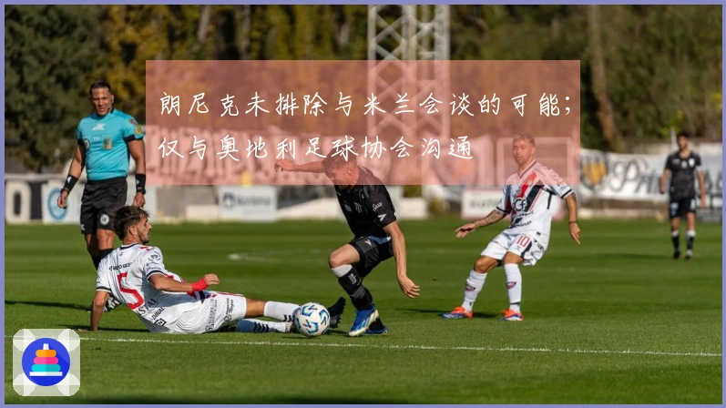 朗尼克未排除与米兰会谈的可能;仅与奥地利足球协会沟通