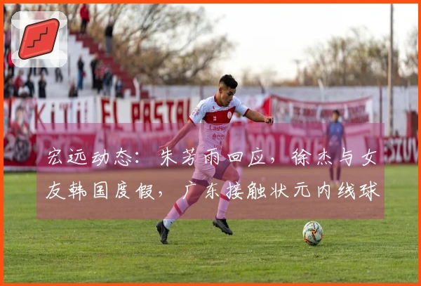 宏远动态：朱芳雨回应，徐杰与女友韩国度假，广东接触状元内线球员