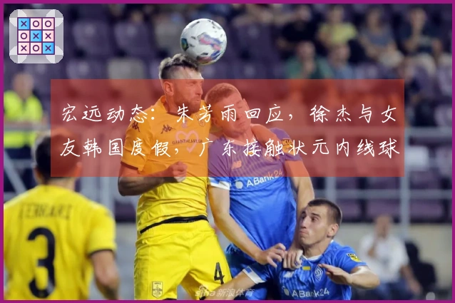 宏远动态：朱芳雨回应，徐杰与女友韩国度假，广东接触状元内线球员